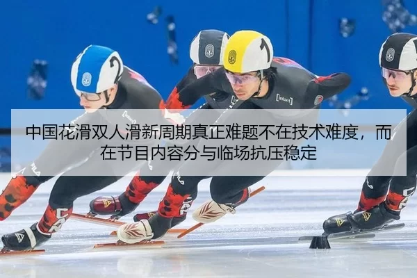 中国花滑双人滑新周期真正难题不在技术难度，而在节目内容分与临场抗压稳定